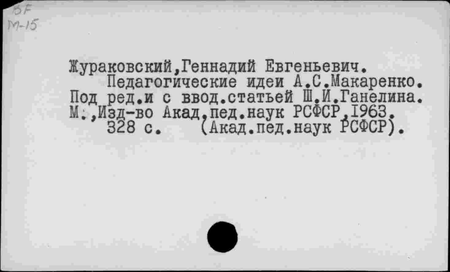 ﻿Жураковский,Геннадий Евгеньевич.
Педагогические идеи А.С.Макаренко. Под ред.и с ввод.статьей Ш.И.Ганелина. М.,Изд-во Акад,пед.наук РСФСР.1963.
328 с. (Акад.пед.наук РСФСР).